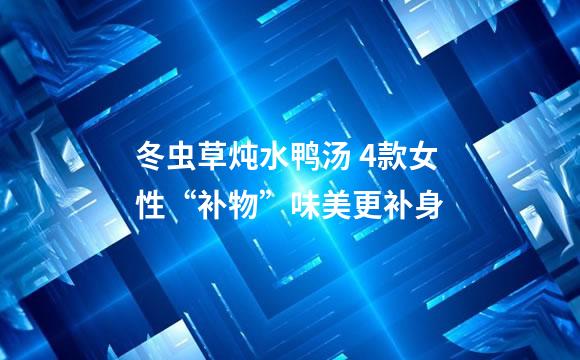 冬虫草炖水鸭汤 4款女性“补物”味美更补身